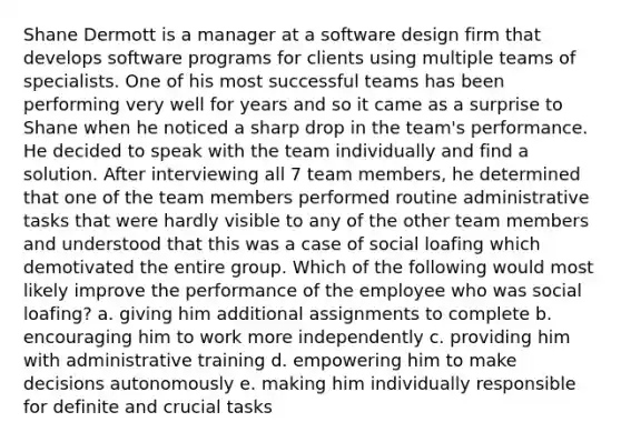 Shane Dermott is a manager at a software design firm that develops software programs for clients using multiple teams of specialists. One of his most successful teams has been performing very well for years and so it came as a surprise to Shane when he noticed a sharp drop in the team's performance. He decided to speak with the team individually and find a solution. After interviewing all 7 team members, he determined that one of the team members performed routine administrative tasks that were hardly visible to any of the other team members and understood that this was a case of social loafing which demotivated the entire group. Which of the following would most likely improve the performance of the employee who was social loafing? a. giving him additional assignments to complete b. encouraging him to work more independently c. providing him with administrative training d. empowering him to make decisions autonomously e. making him individually responsible for definite and crucial tasks