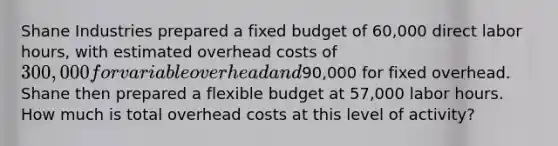 Shane Industries prepared a fixed budget of 60,000 direct labor hours, with estimated overhead costs of 300,000 for variable overhead and90,000 for fixed overhead. Shane then prepared a flexible budget at 57,000 labor hours. How much is total overhead costs at this level of activity?