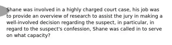 Shane was involved in a highly charged court case, his job was to provide an overview of research to assist the jury in making a well-involved decision regarding the suspect, in particular, in regard to the suspect's confession, Shane was called in to serve on what capacity?