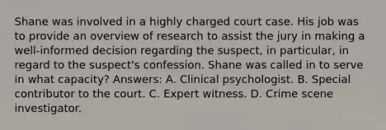 Shane was involved in a highly charged court case. His job was to provide an overview of research to assist the jury in making a well-informed decision regarding the suspect, in particular, in regard to the suspect's confession. Shane was called in to serve in what capacity? Answers: A. Clinical psychologist. B. Special contributor to the court. C. Expert witness. D. Crime scene investigator.