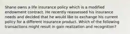 Shane owns a life insurance policy which is a modified endowment contract. He recently reassessed his insurance needs and decided that he would like to exchange his current policy for a different insurance product. Which of the following transactions might result in gain realization and recognition?