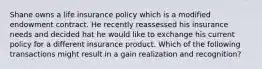 Shane owns a life insurance policy which is a modified endowment contract. He recently reassessed his insurance needs and decided hat he would like to exchange his current policy for a different insurance product. Which of the following transactions might result in a gain realization and recognition?