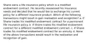 Shane owns a life insurance policy which is a modified endowment contract. He recently reassessed his insurance needs and decided that he would like to exchange his current policy for a different insurance product. Which of the following transactions might result in gain realization and recognition? a. If Shane trades his modified endowment contract for a permanent life insurance policy. b. If Shane trades his modified endowment contract for a different modified endowment contract. c. If Shane trades his modified endowment contract for an annuity. d. None of the above transactions would result in the realization and recognition of gain.