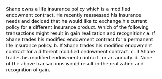 Shane owns a life insurance policy which is a modified endowment contract. He recently reassessed his insurance needs and decided that he would like to exchange his current policy for a different insurance product. Which of the following transactions might result in gain realization and recognition? a. If Shane trades his modified endowment contract for a permanent life insurance policy. b. If Shane trades his modified endowment contract for a different modified endowment contract. c. If Shane trades his modified endowment contract for an annuity. d. None of the above transactions would result in the realization and recognition of gain.