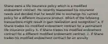 Shane owns a life insurance policy which is a modified endowment contract. He recently reassessed his insurance needs and decided that he would like to exchange his current policy for a different insurance product. Which of the following transactions might result in gain realization and recognition? a. If Shane trades his modified endowment contract for a permanent life insurance policy. b. If Shane trades his modified endowment contract for a different modified endowment contract. c. If Shane trades his modified endowment contract for an annuity