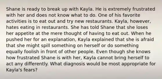 Shane is ready to break up with Kayla. He is extremely frustrated with her and does not know what to do. One of his favorite activities is to eat out and try new restaurants. Kayla, however, hates eating in restaurants. She has told Shane that she loses her appetite at the mere thought of having to eat out. When he pushed her for an explanation, Kayla explained that she is afraid that she might spill something on herself or do something equally foolish in front of other people. Even though she knows how frustrated Shane is with her, Kayla cannot bring herself to act any differently. What diagnosis would be most appropriate for Kayla's fears?