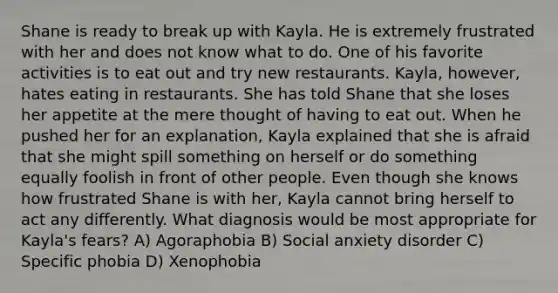 Shane is ready to break up with Kayla. He is extremely frustrated with her and does not know what to do. One of his favorite activities is to eat out and try new restaurants. Kayla, however, hates eating in restaurants. She has told Shane that she loses her appetite at the mere thought of having to eat out. When he pushed her for an explanation, Kayla explained that she is afraid that she might spill something on herself or do something equally foolish in front of other people. Even though she knows how frustrated Shane is with her, Kayla cannot bring herself to act any differently. What diagnosis would be most appropriate for Kayla's fears? A) Agoraphobia B) Social anxiety disorder C) Specific phobia D) Xenophobia