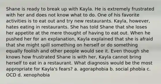 Shane is ready to break up with Kayla. He is extremely frustrated with her and does not know what to do. One of his favorite activities is to eat out and try new restaurants. Kayla, however, hates eating in restaurants. She has told Shane that she loses her appetite at the mere thought of having to eat out. When he pushed her for an explanation, Kayla explained that she is afraid that she might spill something on herself or do something equally foolish and other people would see it. Even though she knows how frustrated Shane is with her, Kayla cannot bring herself to eat in a restaurant. What diagnosis would be the most appropriate for Kayla's fears? a. agoraphobia b. social phobia c. OCD d. xenophobia