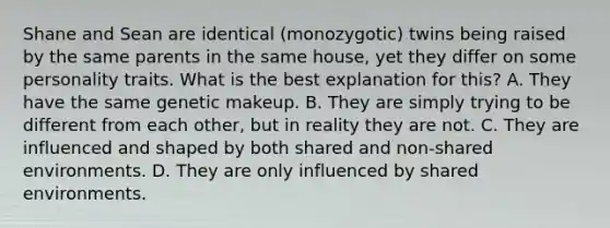 Shane and Sean are identical (monozygotic) twins being raised by the same parents in the same house, yet they differ on some personality traits. What is the best explanation for this? A. They have the same genetic makeup. B. They are simply trying to be different from each other, but in reality they are not. C. They are influenced and shaped by both shared and non-shared environments. D. They are only influenced by shared environments.