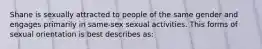 Shane is sexually attracted to people of the same gender and engages primarily in same-sex sexual activities. This forms of sexual orientation is best describes as: