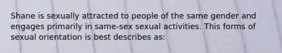 Shane is sexually attracted to people of the same gender and engages primarily in same-sex sexual activities. This forms of sexual orientation is best describes as: