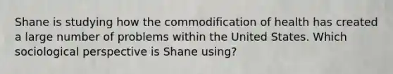 Shane is studying how the commodification of health has created a large number of problems within the United States. Which sociological perspective is Shane using?