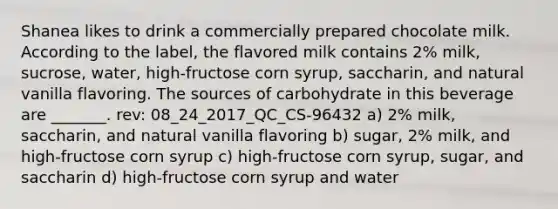 Shanea likes to drink a commercially prepared chocolate milk. According to the label, the flavored milk contains 2% milk, sucrose, water, high-fructose corn syrup, saccharin, and natural vanilla flavoring. The sources of carbohydrate in this beverage are _______. rev: 08_24_2017_QC_CS-96432 a) 2% milk, saccharin, and natural vanilla flavoring b) sugar, 2% milk, and high-fructose corn syrup c) high-fructose corn syrup, sugar, and saccharin d) high-fructose corn syrup and water