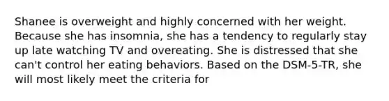 Shanee is overweight and highly concerned with her weight. Because she has insomnia, she has a tendency to regularly stay up late watching TV and overeating. She is distressed that she can't control her eating behaviors. Based on the DSM-5-TR, she will most likely meet the criteria for