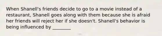 When Shanell's friends decide to go to a movie instead of a restaurant, Shanell goes along with them because she is afraid her friends will reject her if she doesn't. Shanell's behavior is being influenced by ________