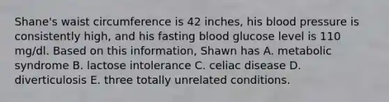 Shane's waist circumference is 42 inches, his blood pressure is consistently high, and his fasting blood glucose level is 110 mg/dl. Based on this information, Shawn has A. metabolic syndrome B. lactose intolerance C. celiac disease D. diverticulosis E. three totally unrelated conditions.