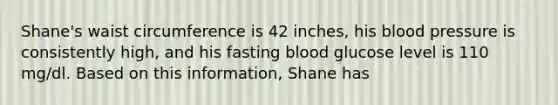 Shane's waist circumference is 42 inches, his blood pressure is consistently high, and his fasting blood glucose level is 110 mg/dl. Based on this information, Shane has