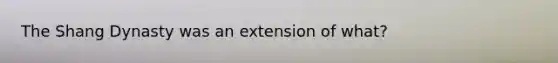 The Shang Dynasty was an extension of what?