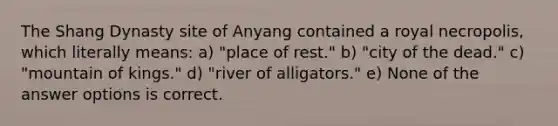 The Shang Dynasty site of Anyang contained a royal necropolis, which literally means: a) "place of rest." b) "city of the dead." c) "mountain of kings." d) "river of alligators." e) None of the answer options is correct.