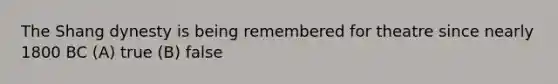 The Shang dynesty is being remembered for theatre since nearly 1800 BC (A) true (B) false