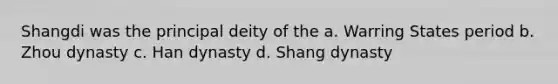 Shangdi was the principal deity of the a. Warring States period b. Zhou dynasty c. Han dynasty d. Shang dynasty