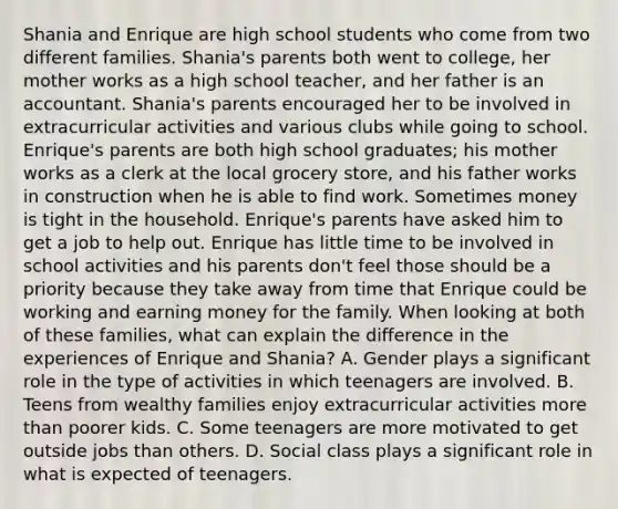 Shania and Enrique are high school students who come from two different families. Shania's parents both went to college, her mother works as a high school teacher, and her father is an accountant. Shania's parents encouraged her to be involved in extracurricular activities and various clubs while going to school. Enrique's parents are both high school graduates; his mother works as a clerk at the local grocery store, and his father works in construction when he is able to find work. Sometimes money is tight in the household. Enrique's parents have asked him to get a job to help out. Enrique has little time to be involved in school activities and his parents don't feel those should be a priority because they take away from time that Enrique could be working and earning money for the family. When looking at both of these families, what can explain the difference in the experiences of Enrique and Shania? A. Gender plays a significant role in the type of activities in which teenagers are involved. B. Teens from wealthy families enjoy extracurricular activities more than poorer kids. C. Some teenagers are more motivated to get outside jobs than others. D. Social class plays a significant role in what is expected of teenagers.