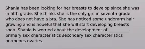 Shania has been looking for her breasts to develop since she was in fifth grade. She thinks she is the only girl in seventh grade who does not have a bra. She has noticed some underarm hair growing and is hopeful that she will start developing breasts soon. Shania is worried about the development of __________. primary sex characteristics secondary sex characteristics hormones ovaries