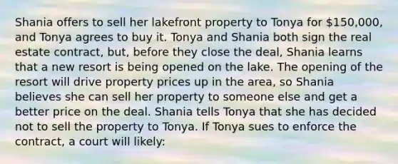 Shania offers to sell her lakefront property to Tonya for 150,000, and Tonya agrees to buy it. Tonya and Shania both sign the real estate contract, but, before they close the deal, Shania learns that a new resort is being opened on the lake. The opening of the resort will drive property prices up in the area, so Shania believes she can sell her property to someone else and get a better price on the deal. Shania tells Tonya that she has decided not to sell the property to Tonya. If Tonya sues to enforce the contract, a court will likely: