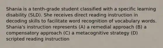 Shania is a tenth-grade student classified with a specific learning disability (SLD). She receives direct reading instruction in decoding skills to facilitate word recognition of vocabulary words. Shania's instruction represents (A) a remedial approach (B) a compensatory approach (C) a metacognitive strategy (D) scripted reading instruction