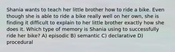 Shania wants to teach her little brother how to ride a bike. Even though she is able to ride a bike really well on her own, she is finding it difficult to explain to her little brother exactly how she does it. Which type of memory is Shania using to successfully ride her bike? A) episodic B) semantic C) declarative D) procedural