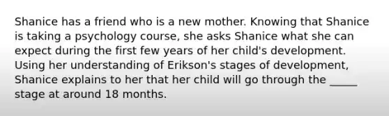 Shanice has a friend who is a new mother. Knowing that Shanice is taking a psychology course, she asks Shanice what she can expect during the first few years of her child's development. Using her understanding of Erikson's stages of development, Shanice explains to her that her child will go through the _____ stage at around 18 months.