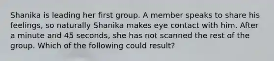 Shanika is leading her first group. A member speaks to share his feelings, so naturally Shanika makes eye contact with him. After a minute and 45 seconds, she has not scanned the rest of the group. Which of the following could result?