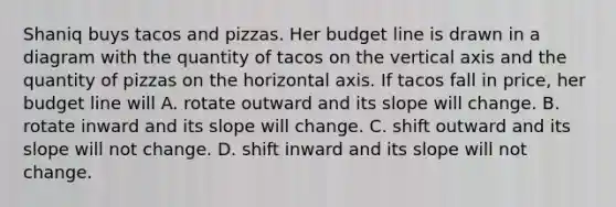 Shaniq buys tacos and pizzas. Her budget line is drawn in a diagram with the quantity of tacos on the vertical axis and the quantity of pizzas on the horizontal axis. If tacos fall in price, her budget line will A. rotate outward and its slope will change. B. rotate inward and its slope will change. C. shift outward and its slope will not change. D. shift inward and its slope will not change.