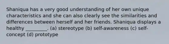 Shaniqua has a very good understanding of her own unique characteristics and she can also clearly see the similarities and differences between herself and her friends. Shaniqua displays a healthy _________. (a) stereotype (b) self-awareness (c) self-concept (d) prototype