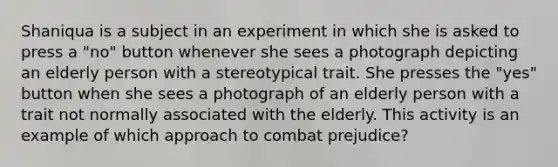 Shaniqua is a subject in an experiment in which she is asked to press a "no" button whenever she sees a photograph depicting an elderly person with a stereotypical trait. She presses the "yes" button when she sees a photograph of an elderly person with a trait not normally associated with the elderly. This activity is an example of which approach to combat prejudice?