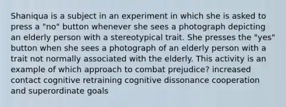 Shaniqua is a subject in an experiment in which she is asked to press a "no" button whenever she sees a photograph depicting an elderly person with a stereotypical trait. She presses the "yes" button when she sees a photograph of an elderly person with a trait not normally associated with the elderly. This activity is an example of which approach to combat prejudice? increased contact cognitive retraining cognitive dissonance cooperation and superordinate goals