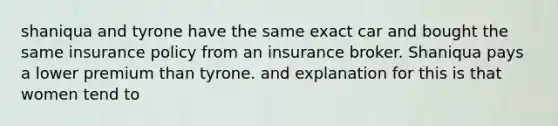 shaniqua and tyrone have the same exact car and bought the same insurance policy from an insurance broker. Shaniqua pays a lower premium than tyrone. and explanation for this is that women tend to