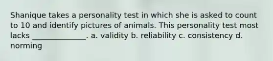 Shanique takes a personality test in which she is asked to count to 10 and identify pictures of animals. This personality test most lacks ______________. a. validity b. reliability c. consistency d. norming