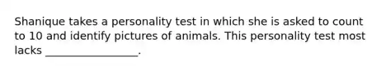 Shanique takes a personality test in which she is asked to count to 10 and identify pictures of animals. This personality test most lacks _________________.