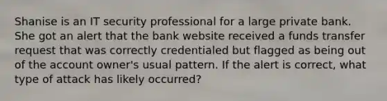 Shanise is an IT security professional for a large private bank. She got an alert that the bank website received a funds transfer request that was correctly credentialed but flagged as being out of the account owner's usual pattern. If the alert is correct, what type of attack has likely occurred?