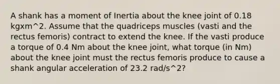 A shank has a moment of Inertia about the knee joint of 0.18 kgxm^2. Assume that the quadriceps muscles (vasti and the rectus femoris) contract to extend the knee. If the vasti produce a torque of 0.4 Nm about the knee joint, what torque (in Nm) about the knee joint must the rectus femoris produce to cause a shank angular acceleration of 23.2 rad/s^2?