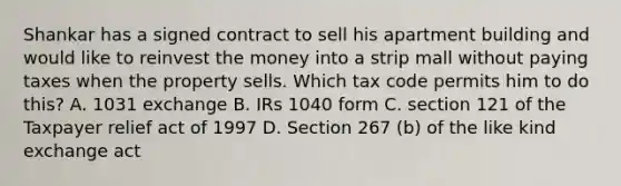 Shankar has a signed contract to sell his apartment building and would like to reinvest the money into a strip mall without paying taxes when the property sells. Which tax code permits him to do this? A. 1031 exchange B. IRs 1040 form C. section 121 of the Taxpayer relief act of 1997 D. Section 267 (b) of the like kind exchange act