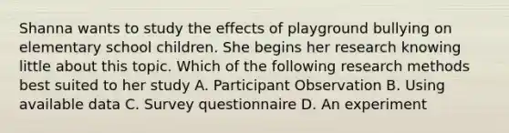 Shanna wants to study the effects of playground bullying on elementary school children. She begins her research knowing little about this topic. Which of the following research methods best suited to her study A. Participant Observation B. Using available data C. Survey questionnaire D. An experiment