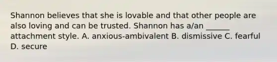 Shannon believes that she is lovable and that other people are also loving and can be trusted. Shannon has a/an ______ attachment style. A. anxious-ambivalent B. dismissive C. fearful D. secure