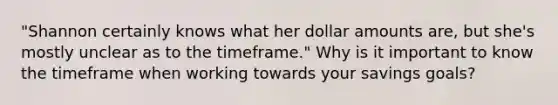 "Shannon certainly knows what her dollar amounts are, but she's mostly unclear as to the timeframe." Why is it important to know the timeframe when working towards your savings goals?