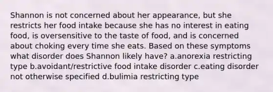 Shannon is not concerned about her appearance, but she restricts her food intake because she has no interest in eating food, is oversensitive to the taste of food, and is concerned about choking every time she eats. Based on these symptoms what disorder does Shannon likely have? a.anorexia restricting type b.avoidant/restrictive food intake disorder c.eating disorder not otherwise specified d.bulimia restricting type