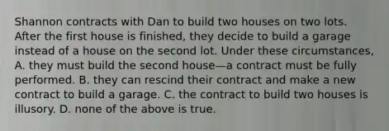 Shannon contracts with Dan to build two houses on two lots. After the first house is finished, they decide to build a garage instead of a house on the second lot. Under these circumstances, A. they must build the second house—a contract must be fully performed. B. they can rescind their contract and make a new contract to build a garage. C. the contract to build two houses is illusory. D. none of the above is true.