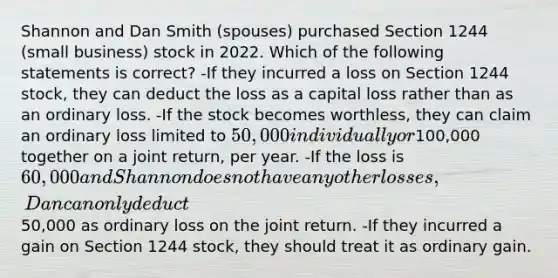 Shannon and Dan Smith (spouses) purchased Section 1244 (small business) stock in 2022. Which of the following statements is correct? -If they incurred a loss on Section 1244 stock, they can deduct the loss as a capital loss rather than as an ordinary loss. -If the stock becomes worthless, they can claim an ordinary loss limited to 50,000 individually or100,000 together on a joint return, per year. -If the loss is 60,000 and Shannon does not have any other losses, Dan can only deduct50,000 as ordinary loss on the joint return. -If they incurred a gain on Section 1244 stock, they should treat it as ordinary gain.