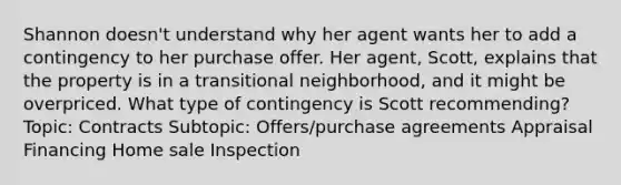 Shannon doesn't understand why her agent wants her to add a contingency to her purchase offer. Her agent, Scott, explains that the property is in a transitional neighborhood, and it might be overpriced. What type of contingency is Scott recommending? Topic: Contracts Subtopic: Offers/purchase agreements Appraisal Financing Home sale Inspection