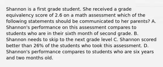 Shannon is a first grade student. She received a grade equivalency score of 2.6 on a math assessment which of the following statements should be communicated to her parents? A. Shannon's performance on this assessment compares to students who are in their sixth month of second grade. B. Shannon needs to skip to the next grade level C. Shannon scored better than 26% of the students who took this assessment. D. Shannon's performance compares to students who are six years and two months old.